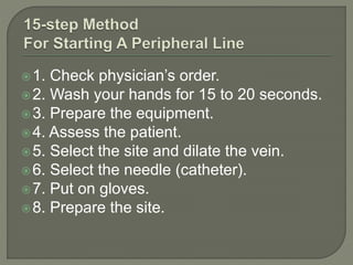 1. Check physician’s order.
2. Wash your hands for 15 to 20 seconds.
3. Prepare the equipment.
4. Assess the patient.
5. Select the site and dilate the vein.
6. Select the needle (catheter).
7. Put on gloves.
8. Prepare the site.
 