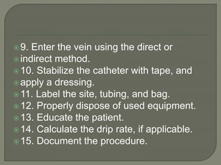 9. Enter the vein using the direct or
indirect method.
10. Stabilize the catheter with tape, and
apply a dressing.
11. Label the site, tubing, and bag.
12. Properly dispose of used equipment.
13. Educate the patient.
14. Calculate the drip rate, if applicable.
15. Document the procedure.
 