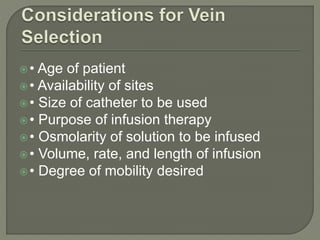 • Age of patient
• Availability of sites
• Size of catheter to be used
• Purpose of infusion therapy
• Osmolarity of solution to be infused
• Volume, rate, and length of infusion
• Degree of mobility desired
 
