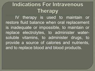 IV therapy is used to maintain or
restore fluid balance when oral replacement
is inadequate or impossible, to maintain or
replace electrolytes, to administer water-
soluble vitamins, to administer drugs, to
provide a source of calories and nutrients,
and to replace blood and blood products.
 