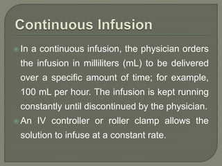  In a continuous infusion, the physician orders
the infusion in milliliters (mL) to be delivered
over a specific amount of time; for example,
100 mL per hour. The infusion is kept running
constantly until discontinued by the physician.
 An IV controller or roller clamp allows the
solution to infuse at a constant rate.
 
