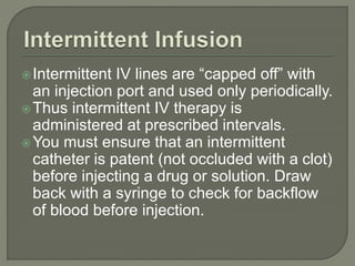 Intermittent IV lines are “capped off” with
an injection port and used only periodically.
Thus intermittent IV therapy is
administered at prescribed intervals.
You must ensure that an intermittent
catheter is patent (not occluded with a clot)
before injecting a drug or solution. Draw
back with a syringe to check for backflow
of blood before injection.
 