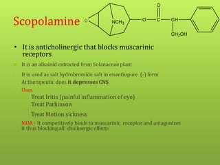 • It is anticholinergic that blocks muscarinic
receptors
Scopolamine O
 It is an alkaloid extracted from Solanaceae plant
• It is used as salt hydrobromide salt in enantiopure (-) form
• At therapeutic does it depresses CNS
• Uses
– Treat Iritis (painful inflammation of eye)
– Treat Parkinson
– Treat Motion sickness
• MOA - It competitively binds to muscarinic receptor and antagonizes
it thus blocking all cholinergic effects
NCH3
O C
O
CH
CH2OH
 