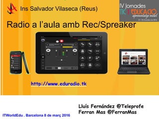 Radio a l’aula amb Rec/Spreaker
Ins Salvador Vilaseca (Reus)
Lluís Fernández @Teleprofe
Ferran Mas @FerranMas
ITWorldEdu . Barcelona 8 de març 2016
http://www.eduradio.tk
 