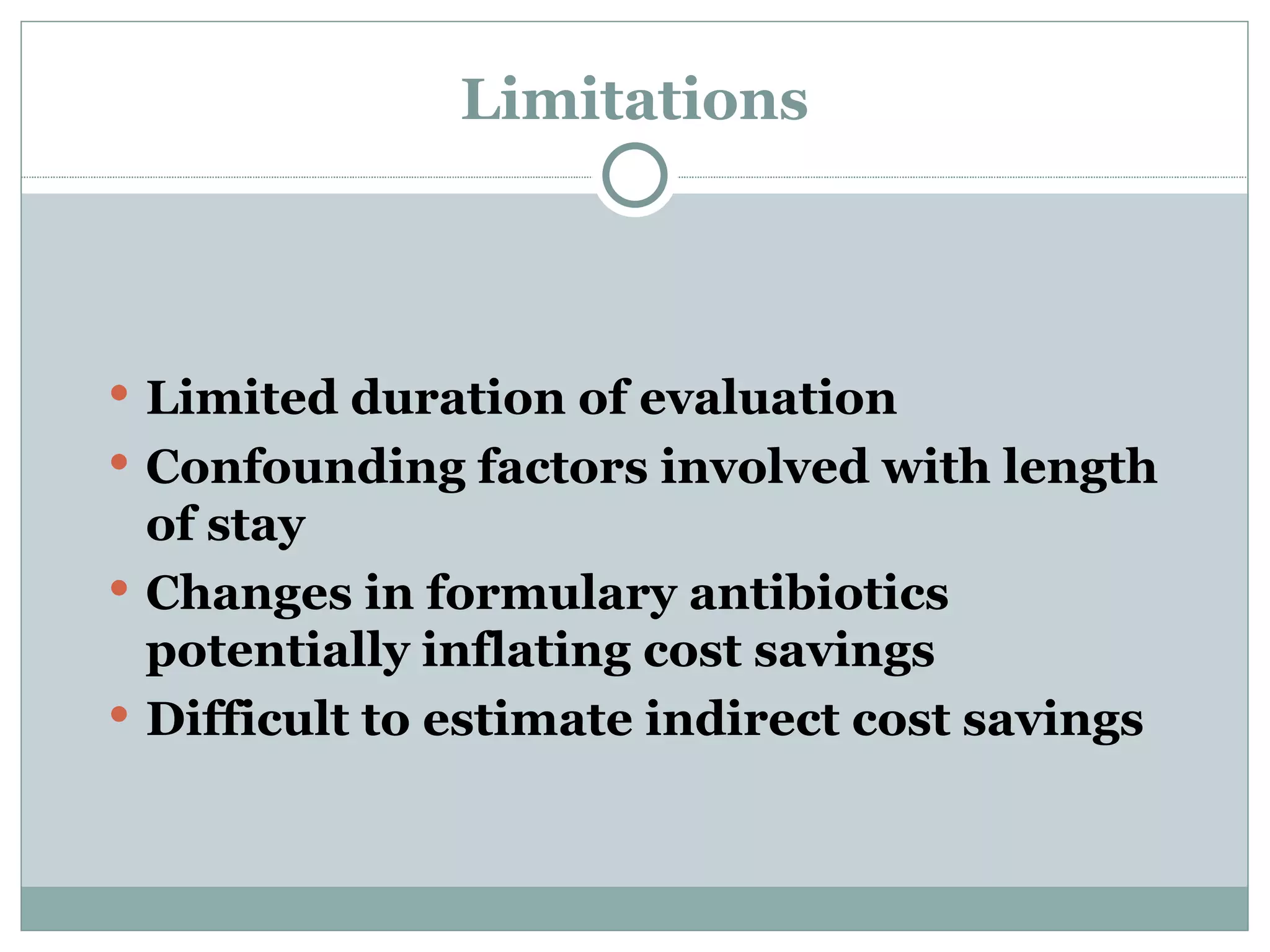 Limitations Limited duration of evaluation Confounding factors involved with length of stay Changes in formulary antibiotics potentially inflating cost savings Difficult to estimate indirect cost savings   