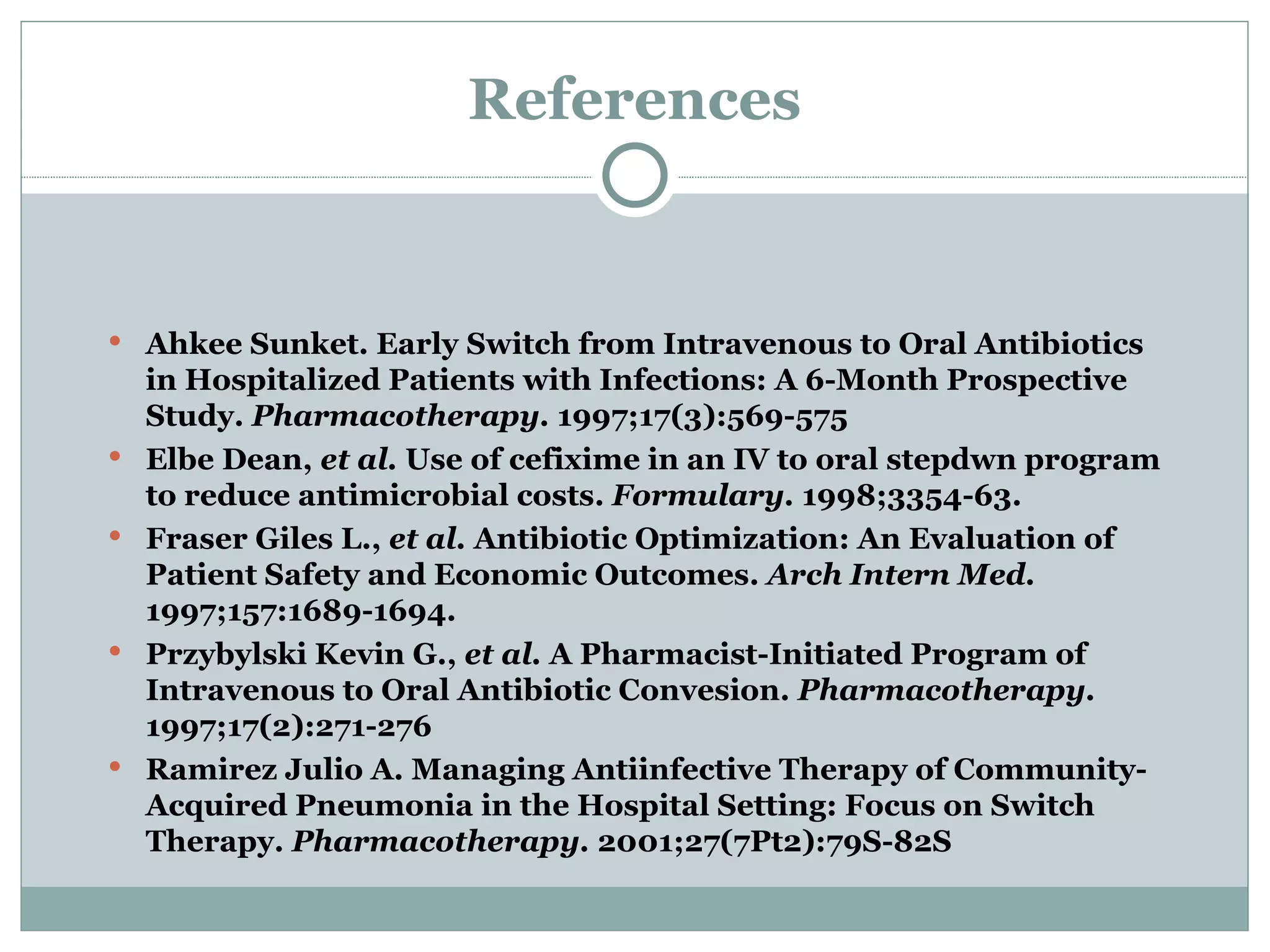 References Ahkee Sunket. Early Switch from Intravenous to Oral Antibiotics in Hospitalized Patients with Infections: A 6-Month Prospective Study.  Pharmacotherapy.  1997;17(3):569-575 Elbe Dean,  et al.  Use of cefixime in an IV to oral stepdwn program to reduce antimicrobial costs.  Formulary.  1998;3354-63. Fraser Giles L.,  et al.  Antibiotic Optimization: An Evaluation of Patient Safety and Economic Outcomes.  Arch Intern Med.  1997;157:1689-1694. Przybylski Kevin G.,  et al.  A Pharmacist-Initiated Program of Intravenous to Oral Antibiotic Convesion.  Pharmacotherapy.  1997;17(2):271-276 Ramirez Julio A. Managing Antiinfective Therapy of Community-Acquired Pneumonia in the Hospital Setting: Focus on Switch Therapy.  Pharmacotherapy.  2001;27(7Pt2):79S-82S 