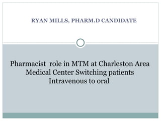 RYAN MILLS, PHARM.D CANDIDATE Pharmacist  role in MTM at Charleston Area Medical Center Switching patients Intravenous to oral  