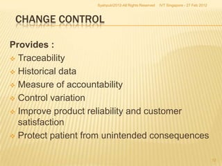 Syahputri2012-All Rights Reserved   IVT Singapore - 27 Feb 2012



 CHANGE CONTROL

Provides :
 Traceability

 Historical data

 Measure of accountability

 Control variation

 Improve product reliability and customer
  satisfaction
 Protect patient from unintended consequences


                                                                                      12
 