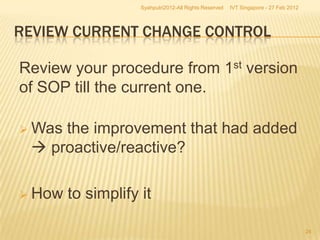 Syahputri2012-All Rights Reserved   IVT Singapore - 27 Feb 2012




REVIEW CURRENT CHANGE CONTROL

Review your procedure from 1st version
of SOP till the current one.

 Wasthe improvement that had added
  proactive/reactive?

 How   to simplify it

                                                                                      24
 