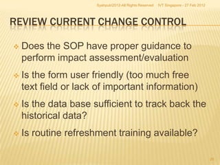 Syahputri2012-All Rights Reserved   IVT Singapore - 27 Feb 2012




REVIEW CURRENT CHANGE CONTROL

   Does the SOP have proper guidance to
    perform impact assessment/evaluation
   Is the form user friendly (too much free
    text field or lack of important information)
   Is the data base sufficient to track back the
    historical data?
   Is routine refreshment training available?

                                                                                        25
 