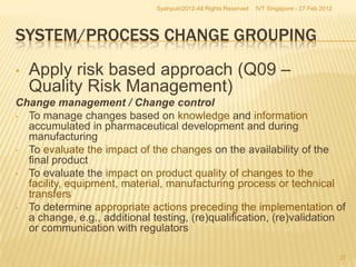 Syahputri2012-All Rights Reserved   IVT Singapore - 27 Feb 2012




SYSTEM/PROCESS CHANGE GROUPING
•   Apply risk based approach (Q09 –
    Quality Risk Management)
Change management / Change control
• To manage changes based on knowledge and information
  accumulated in pharmaceutical development and during
  manufacturing
• To evaluate the impact of the changes on the availability of the
  final product
• To evaluate the impact on product quality of changes to the
  facility, equipment, material, manufacturing process or technical
  transfers
• To determine appropriate actions preceding the implementation of
  a change, e.g., additional testing, (re)qualification, (re)validation
  or communication with regulators

                                                                                                27
 
