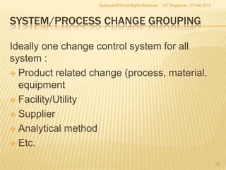 Syahputri2012-All Rights Reserved   IVT Singapore - 27 Feb 2012



SYSTEM/PROCESS CHANGE GROUPING

Ideally one change control system for all
system :
 Product related change (process, material,
  equipment
 Facility/Utility

 Supplier

 Analytical method

 Etc.

                                                                                     28
 
