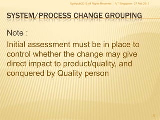 Syahputri2012-All Rights Reserved   IVT Singapore - 27 Feb 2012




SYSTEM/PROCESS CHANGE GROUPING

Note :
Initial assessment must be in place to
control whether the change may give
direct impact to product/quality, and
conquered by Quality person




                                                                                    32
 