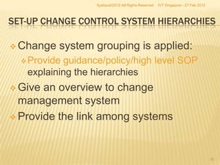 Syahputri2012-All Rights Reserved   IVT Singapore - 27 Feb 2012



SET-UP CHANGE CONTROL SYSTEM HIERARCHIES

 Change   system grouping is applied:
   Provideguidance/policy/high level SOP
   explaining the hierarchies
 Give an overview to change
  management system
 Provide the link among systems




                                                                                    35
 