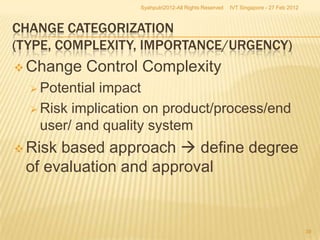 Syahputri2012-All Rights Reserved   IVT Singapore - 27 Feb 2012



CHANGE CATEGORIZATION
(TYPE, COMPLEXITY, IMPORTANCE/URGENCY)
 Change   Control Complexity
   Potentialimpact
   Risk implication on product/process/end
    user/ and quality system
 Riskbased approach  define degree
 of evaluation and approval


                                                                                     39
 
