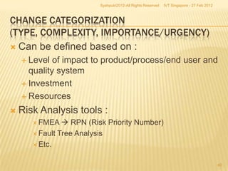Syahputri2012-All Rights Reserved   IVT Singapore - 27 Feb 2012



CHANGE CATEGORIZATION
(TYPE, COMPLEXITY, IMPORTANCE/URGENCY)
 Can be defined based on :
     Level  of impact to product/process/end user and
      quality system
     Investment

     Resources

   Risk Analysis tools :
        FMEA    RPN (Risk Priority Number)
        Fault Tree Analysis

        Etc.


                                                                                            40
 