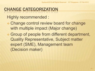 Syahputri2012-All Rights Reserved   IVT Singapore - 27 Feb 2012




CHANGE CATEGORIZATION
 Highly recommended :
  Change control review board for change
   with multiple impact (Major change)
  Group of people from different department,
   Quality Representative, Subject matter
   expert (SME), Management team
   (Decision maker)



                                                                                     43
 