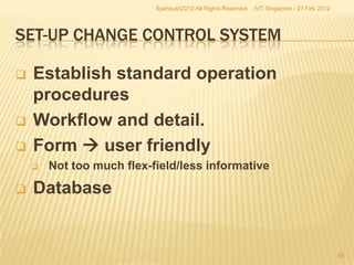 Syahputri2012-All Rights Reserved   IVT Singapore - 27 Feb 2012




SET-UP CHANGE CONTROL SYSTEM

   Establish standard operation
    procedures
   Workflow and detail.
   Form  user friendly
       Not too much flex-field/less informative

   Database


                                                                                             45
 