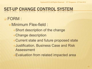 Syahputri2012-All Rights Reserved   IVT Singapore - 27 Feb 2012




SET-UP CHANGE CONTROL SYSTEM

   FORM :
     Minimum Flex-field :
       Short  description of the change
       Change description

       Current state and future proposed state

       Justification, Business Case and Risk
        Assessment
       Evaluation from related impacted area



                                                                                         48
 