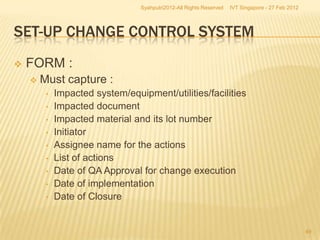 Syahputri2012-All Rights Reserved   IVT Singapore - 27 Feb 2012




SET-UP CHANGE CONTROL SYSTEM
   FORM :
       Must capture :
         •   Impacted system/equipment/utilities/facilities
         •   Impacted document
         •   Impacted material and its lot number
         •   Initiator
         •   Assignee name for the actions
         •   List of actions
         •   Date of QA Approval for change execution
         •   Date of implementation
         •   Date of Closure


                                                                                                   49
 