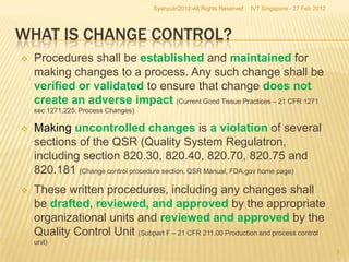 Syahputri2012-All Rights Reserved   IVT Singapore - 27 Feb 2012




WHAT IS CHANGE CONTROL?
   Procedures shall be established and maintained for
    making changes to a process. Any such change shall be
    verified or validated to ensure that change does not
    create an adverse impact (Current Good Tissue Practices – 21 CFR 1271
    sec 1271.225: Process Changes)

   Making uncontrolled changes is a violation of several
    sections of the QSR (Quality System Regulatron,
    including section 820.30, 820.40, 820.70, 820.75 and
    820.181 (Change control procedure section, QSR Manual, FDA.gov home page)
   These written procedures, including any changes shall
    be drafted, reviewed, and approved by the appropriate
    organizational units and reviewed and approved by the
    Quality Control Unit (Subpart F – 21 CFR 211.00 Production and process control
    unit)
                                                                                                       5
 