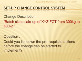 Syahputri2012-All Rights Reserved   IVT Singapore - 27 Feb 2012




SET-UP CHANGE CONTROL SYSTEM

Change Description :
“Batch size scale-up of XYZ FCT from 300kg to
500kg”

Question :
Could you list down the pre-requisite actions
before the change can be started to
implement?

                                                                                      53
 