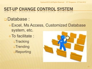 Syahputri2012-All Rights Reserved   IVT Singapore - 27 Feb 2012




SET-UP CHANGE CONTROL SYSTEM

 Database   :
  Excel, Ms Access, Customized Database
   system, etc.
  To facilitate :
   Tracking

   Trending

   Reporting




                                                                                   54
 