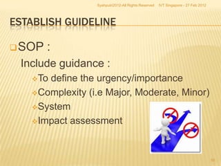 Syahputri2012-All Rights Reserved   IVT Singapore - 27 Feb 2012




ESTABLISH GUIDELINE

 SOP   :
 Include guidance :
   Todefine the urgency/importance
   Complexity (i.e Major, Moderate, Minor)

   System

   Impact assessment




                                                                                   55
 