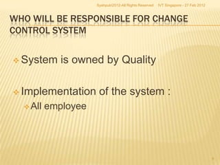 Syahputri2012-All Rights Reserved   IVT Singapore - 27 Feb 2012



WHO WILL BE RESPONSIBLE FOR CHANGE
CONTROL SYSTEM


 System     is owned by Quality

 Implementation      of the system :
   All   employee




                                                                                       6
 