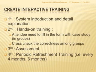 Syahputri2012-All Rights Reserved   IVT Singapore - 27 Feb 2012




CREATE INTERACTIVE TRAINING
 1st : System introduction and detail
  explanation
 2nd : Hands-on training :
     Attendee  need to fill in the form with case study
      (in groups)
     Cross check the correctness among groups

 3rd : Assessment
 4th : Periodic Refreshment Training (i.e. every
  4 months, 6 months)

                                                                                           61
 