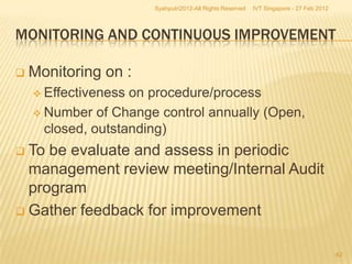 Syahputri2012-All Rights Reserved   IVT Singapore - 27 Feb 2012



MONITORING AND CONTINUOUS IMPROVEMENT

   Monitoring on :
     Effectiveness on procedure/process
     Number of Change control annually (Open,
      closed, outstanding)
 To be evaluate and assess in periodic
  management review meeting/Internal Audit
  program
 Gather feedback for improvement


                                                                                        62
 