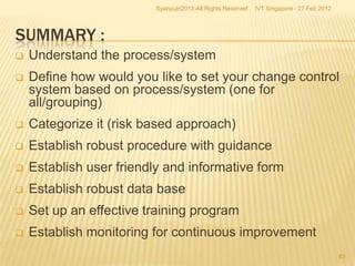 Syahputri2012-All Rights Reserved   IVT Singapore - 27 Feb 2012




SUMMARY :
   Understand the process/system
   Define how would you like to set your change control
    system based on process/system (one for
    all/grouping)
   Categorize it (risk based approach)
   Establish robust procedure with guidance
   Establish user friendly and informative form
   Establish robust data base
   Set up an effective training program
   Establish monitoring for continuous improvement
                                                                                           63
 