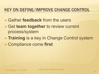 KEY ON DEFINE/IMPROVE CHANGE CONTROL

 Gather feedback from the users
 Get team together to review current
  process/system
 Training is a key in Change Control system

 Compliance come first




IVT Singapore - 27 Feb 2012   Syahputri2012-All Rights Reserved
                                                                  64
 