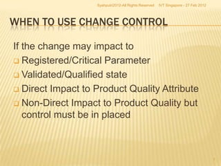 Syahputri2012-All Rights Reserved   IVT Singapore - 27 Feb 2012




WHEN TO USE CHANGE CONTROL

If the change may impact to
 Registered/Critical Parameter

 Validated/Qualified state

 Direct Impact to Product Quality Attribute

 Non-Direct Impact to Product Quality but
   control must be in placed



                                                                                     7
 