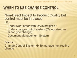 Syahputri2012-All Rights Reserved   IVT Singapore - 27 Feb 2012




WHEN TO USE CHANGE CONTROL
Non-Direct Impact to Product Quality but
control must be in placed
I.E.
o Under work order with QA oversight or
o Under change control system (Categorized as
   minor type change)
o Document Management System


Focus :
Change Control System  To manage non routine
change

                                                                                       8
 