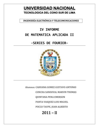UNIVERSIDAD NACIONAL
TECNOLOGICA DEL CONO SUR DE LIMA


INGENIERÍA ELECTRÓNICA Y TELECOMUNICACIONES


            IV INFORME
 DE MATEMATICA APLICADA II

     -SERIES DE FOURIER-




 Alumnos: CAHUANA GOMEZ GUSTAVO ANTONIO

         CONCHA SANDOVAL MARVIN THOMAS

         QUINTANA PENA EMERSON

         PANTA VASQUEZ LUIS MIGUEL

         POCCO TAYPE, JUAN ALBERTO

              2011 – II
 