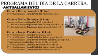 PROGRAMA DEL DÍA DE LA CARRERA.
• AVITUALLAMIENTOS
Carrera Corta, Bermejita (11 km):
1º. Avituallamiento (líquido/sólido): Almendros km. 7
Carrera Media, Bermeja (21 km):
1er. Avituallamiento (líquido): Pedregales km.6
2º . Avituallamiento (líquido/sólido): Primer poste Km. 13
3º . Avituallamiento (líquido/sólido): Almendros km. 18
Carrera Larga, Peridotita (42 km):
1º. Avituallamiento (líquido): Pedregales km. 6
2º. Avituallamiento (líquido/sólido): Primer poste Km. 13
3º. Avituallamiento (líquido/sólido/caldo caliente): Refugio Km. 17
4º Avituallamiento (líquido): Senda de Gloria, km 23
5º. Avituallamiento (líquido): Mirador Ciclista km. 29
6º. Avituallamiento (líquido/sólido): Primer poste Km.34
7º. Avituallamiento (líquido/sólido): Almendros km. 39
 