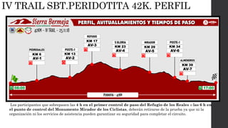 Para completar el itinerario PERIDOTITA se establece un tiempo máximo de 9h 30 min.
Los participantes que sobrepasen las 4 h en el primer control de paso del Refugio de los Reales o las 6 h en
el punto de control del Monumento Mirador de los Ciclistas, deberán retirarse de la prueba ya que ni la
organización ni los servicios de asistencia pueden garantizar su seguridad para completar el circuito.
IV TRAIL SBT.PERIDOTITA 42K. PERFIL
 