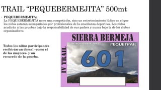 TRAIL “PEQUEBERMEJITA” 500mt
• PEQUEBERMEJITA:
La PEQUEBERMEJITA no es una competición, sino un entretenimiento lúdico en el que
los niños estarán acompañados por profesionales de la enseñanza deportiva. Los niños
acudirán a las pruebas bajo la responsabilidad de sus padres y nunca bajo la de los clubes
organizadores.
Todos los niños participantes
recibirán un dorsal –como el
de los mayores- y un
recuerdo de la prueba.
 