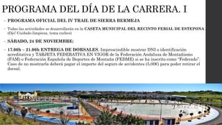 PROGRAMA DEL DÍA DE LA CARRERA. I
• PROGRAMA OFICIAL DEL IV TRAIL DE SIERRA BERMEJA
• Todas las actividades se desarrollarán en la CASETA MUNICIPAL DEL RECINTO FERIAL DE ESTEPONA.
(Ojo! Cuidado-limpieza, tema coches)
• SÁBADO, 24 DE NOVIEMBRE:
• 17.00h – 21.00h ENTREGA DE DORSALES. Imprescindible mostrar DNI o identificación
acreditativa y TARJETA FEDERATIVA EN VIGOR de la Federación Andaluza de Montañismo
(FAM) o Federación Española de Deportes de Montaña (FEDME) si se ha inscrito como “Federado”.
Caso de no mostrarla deberá pagar el importe del seguro de accidentes (5,00€) para poder retirar el
dorsal.
 