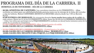 PROGRAMA DEL DÍA DE LA CARRERA. II
DOMINGO, 25 DE NOVIEMBRE – DÍA DE LA CARRERA
• 06.30h APERTURA DE CAFETERÍA. Los corredores inscritos en LA PERIDOTITA – 42km
recibirán un ticket para un café/infusión/bebida gratuita junto con la entrega de la bolsa del corredor
y algo de bollería. Habrá CAFETERÍA KIOSCO LA HIGUERA abierta desde las 7:00 en Recinto
Ferial.
07:00 ENTREGA DE DORSALES. Se entregarán dorsales hasta media hora antes de la salida de
cada carrera. Hasta las 07:45 de LA PERIDOTITA 42km, hasta las 08:45h de LA BERMEJA/ BERMEJITA
– 11km. Los niños que participen en la PEQUEBERMEJITA recibirán un dorsal hasta instantes antes de la
salida de su prueba no competitiva.
07:30h CORRALITO DE LA PERIDOTITA-42km. Control previo a la salida
08:00h SALIDA DE LA CARRERA PERIDOTITA 42km
• 08:30h CORRALITO DE LA BERMEJA/BERMEJA – Control previo a la salida
09:30h SALIDA DE LA CARRERA BERMEJA 21km / BERMEJITA 11km
10:00h SALIDA DEL DESAFÍO PARA PEQUES, LA PEQUEBERMEJITA 500mt
 