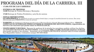 PROGRAMA DEL DÍA DE LA CARRERA. III
• 17:30h FIN DE LAS CARRERAS
• ENTREGA DE TROFEOS
14:00 Entrega de Trofeos Bermeja y Bermejita
17:00 Entrega de Trofeos Peridotita y acto fin de carrera
• NOTAS IMPORTANTES.
GUARDARROPA: Se habilitará en meta un espacio donde dejar y recoger la mochila durante la carrera. Dos zonas
diferenciadas para PERIDOTITA y resto de carreras.
• PARKING: Se habilitará el Parking situado junto al Recinto Ferial y Estadio Municipal Muñoz Pérez. NINGÚN
VEHÍCULO NO AUTORIZADO PODRÁ ACCEDER AL INTERIOR DEL RECINTO FERIAL, exponiéndose de
hacerlo a las sanciones que pueda emitir la POLICÍA LOCAL.
• VESTUARIOS Y DUCHAS: Durante la mañana de la prueba los corredores podrán utilizar las duchas
del ESTADIO MUNICIPAL MUÑOZ PÉREZ, en horario de 9:00 a 17:30h, bastando mostrar el dorsal
para poder acceder a las mismas. Asimismo, en la CASETA MUNICIPAL durante todo el evento también
hay disponibles baños y vestuarios aunque NO DUCHAS.
 