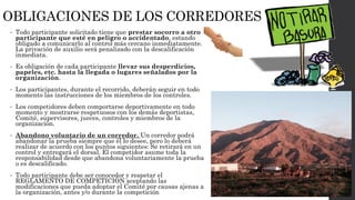 OBLIGACIONES DE LOS CORREDORES
• Todo participante solicitado tiene que prestar socorro a otro
participante que esté en peligro o accidentado, estando
obligado a comunicarlo al control más cercano inmediatamente.
La privación de auxilio será penalizado con la descalificación
inmediata.
• Es obligación de cada participante llevar sus desperdicios,
papeles, etc. hasta la llegada o lugares señalados por la
organización.
• Los participantes, durante el recorrido, deberán seguir en todo
momento las instrucciones de los miembros de los controles.
• Los competidores deben comportarse deportivamente en todo
momento y mostrarse respetuosos con los demás deportistas,
Comité, supervisores, jueces, controles y miembros de la
organización.
• Abandono voluntario de un corredor. Un corredor podrá
abandonar la prueba siempre que él lo desee, pero lo deberá
realizar de acuerdo con los puntos siguientes: Se retirará en un
control y entregará el dorsal. El competidor asume toda la
responsabilidad desde que abandona voluntariamente la prueba
o es descalificado.
• Todo participante debe ser conocedor y respetar el
REGLAMENTO DE COMPETICIÓN aceptando las
modificaciones que pueda adoptar el Comité por causas ajenas a
la organización, antes y/o durante la competición
 