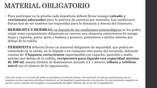 MATERIAL OBLIGATORIO
• Para participar en la prueba cada deportista deberá llevar consigo calzado y
vestimenta adecuados para la práctica de carreras por montaña. Las condiciones
físicas han de ser también las requeridas para la distancia y dureza del itinerario.
• BERMEJITA Y BERMEJA, en función de las condiciones meteorológicas se les podrá
exigir como equipamiento obligatorio en carrera una chaqueta cortavientos de manga
larga y capucha, gorra, gorro o badana y guantes, pantalones o mallas mínimo por
debajo de la rodilla.
• PERIDOTITA deberán llevar un material obligatorio de seguridad, que podrá ser
controlado en la salida, en la llegada o en cualquier otro punto del recorrido, debiendo
constar de: Chaqueta cortavientos impermeable con capucha, pantalón o malla
mínimo por debajo de la rodilla, recipiente/s para líquido con capacidad mínima
de 500 ml, manta térmica de dimensiones mínima 2 x 1 metros, silbato y teléfono
móvil con el número de la organización.
Antes de entrar en el recinto de salida se procederá al control de dorsal y del material. A todos los participantes que no
cumplan con los requisitos referidos al material, se les impedirá la participación en la prueba. No está permitido competir con
perros u otros animales de compañía, ni acompañados de algún vehículo que no sea de la organización.
 