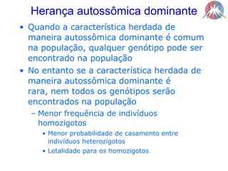 Herança autossômica dominante   Quando a característica herdada de maneira autossômica dominante é comum na população, qualquer genótipo pode ser encontrado na populaçãoNo entanto se a característica herdada de maneira autossômica dominante é rara, nem todos os genótipos serão encontrados na populaçãoMenor frequência de indivíduos homozigotosMenor probabilidade de casamento entre indivíduos heterozigotosLetalidade para os homozigotos