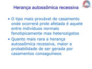 Herança autossômica recessivaO tipo mais provável de casamento onde ocorrerá prole afetada é aquele entre indivíduos normais fenotipicamente mas heterozigotosQuanto mais rara a herança autossômica recessiva, maior a probabilidade de ser gerada por casamentos consaguíneos