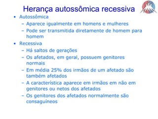 Herança autossômica recessivaAutossômicaAparece igualmente em homens e mulheresPode ser transmitida diretamente de homem para homemRecessivaHá saltos de geraçõesOs afetados, em geral, possuem genitores normaisEm média 25% dos irmãos de um afetado são também afetadosA característica aparece em irmãos em não em genitores ou netos dos afetadosOs genitores dos afetados normalmente são consaguíneos  