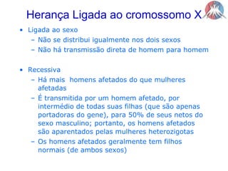 Herança Ligada ao cromossomo XLigada ao sexoNão se distribui igualmente nos dois sexosNão há transmissão direta de homem para homemRecessivaHá mais  homens afetados do que mulheres afetadasÉ transmitida por um homem afetado, por intermédio de todas suas filhas (que são apenas portadoras do gene), para 50% de seus netos do sexo masculino; portanto, os homens afetados são aparentados pelas mulheres heterozigotasOs homens afetados geralmente tem filhos normais (de ambos sexos)