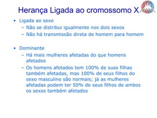 Herança Ligada ao cromossomo XLigada ao sexoNão se distribui igualmente nos dois sexosNão há transmissão direta de homem para homemDominanteHá mais mulheres afetadas do que homens afetadosOs homens afetados tem 100% de suas filhas também afetadas, mas 100% de seus filhos do sexo masculino são normais; já as mulheres afetadas podem ter 50% de seus filhos de ambos os sexos também afetados