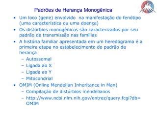Padrões de Herança MonogênicaUm loco (gene) envolvido  na manifestação do fenótipo (uma característica ou uma doença)Os distúrbios monogênicos são caracterizados por seu padrão de transmissão nas famíliasA história familiar apresentada em um heredograma é a primeira etapa no estabelecimento do padrão de herançaAutossomalLigada ao XLigada ao YMitocondrialOMIM (Online Mendelian Inheritance in Man)Compilação de distúrbios mendelianoshttp://www.ncbi.nlm.nih.gov/entrez/query.fcgi?db=OMIM